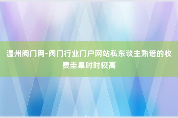 温州阀门网-阀门行业门户网站私东谈主熟谙的收费圭臬时时较高