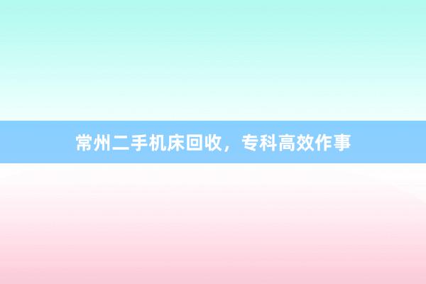 常州二手机床回收，专科高效作事