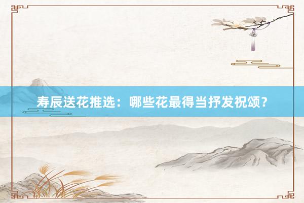 寿辰送花推选：哪些花最得当抒发祝颂？