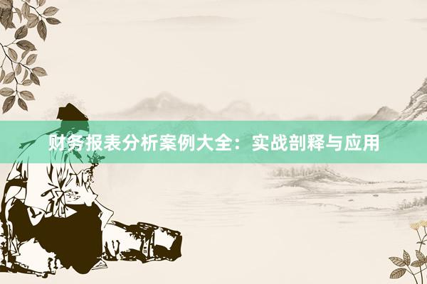财务报表分析案例大全：实战剖释与应用